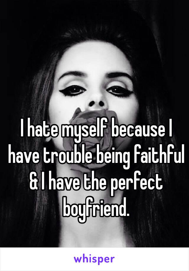 I hate myself because I have trouble being faithful & I have the perfect boyfriend. 