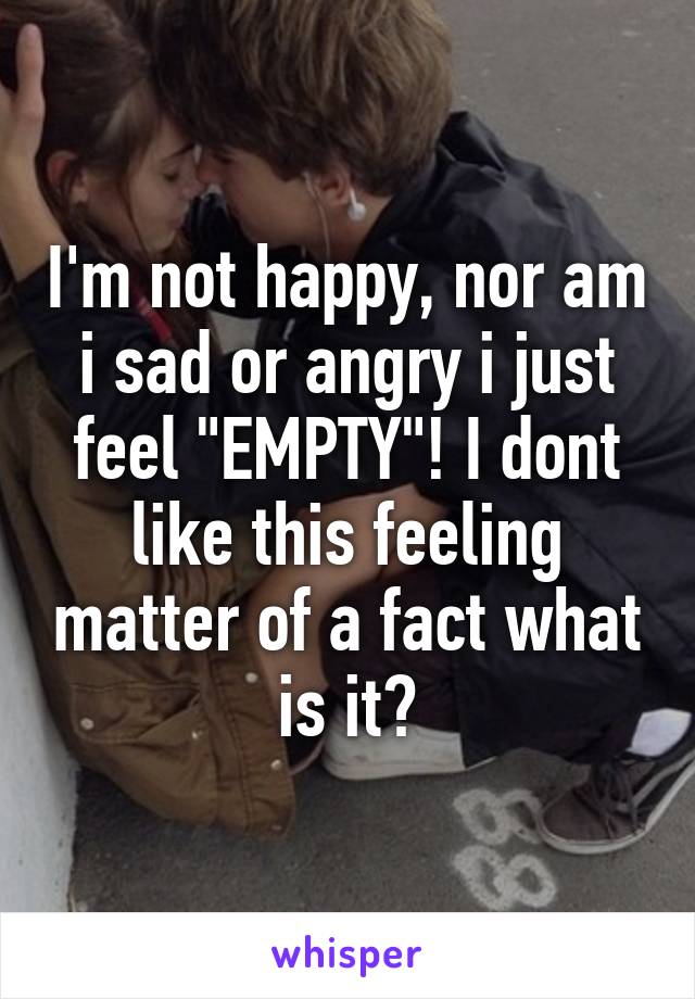 I'm not happy, nor am i sad or angry i just feel "EMPTY"! I dont like this feeling matter of a fact what is it?