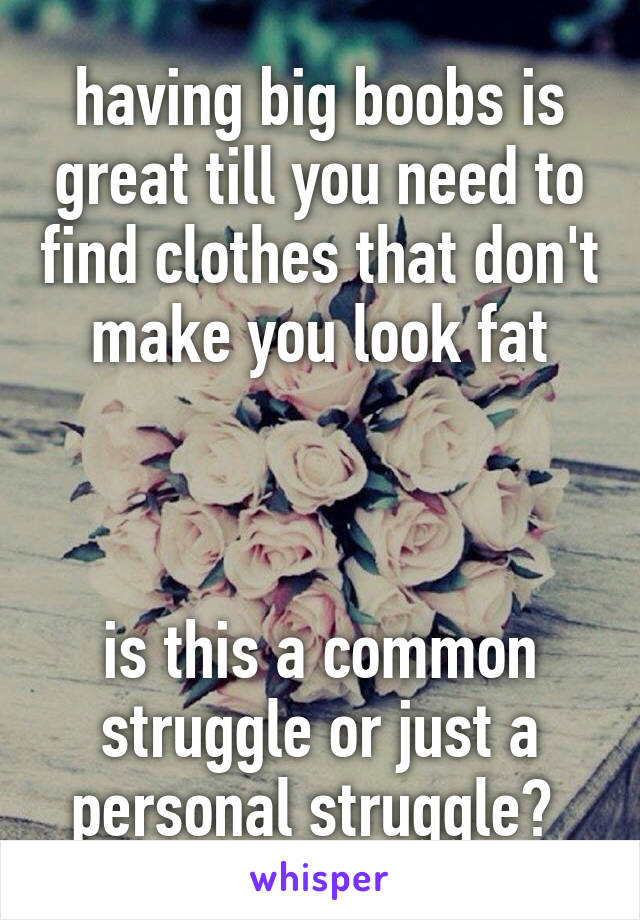 having big boobs is great till you need to find clothes that don't make you look fat



is this a common struggle or just a personal struggle? 