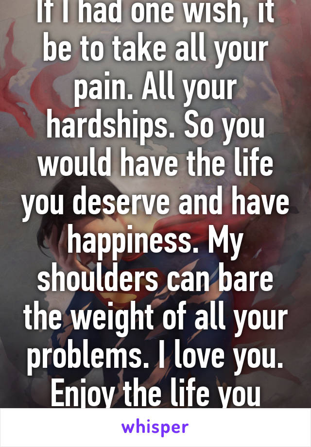 If I had one wish, it be to take all your pain. All your hardships. So you would have the life you deserve and have happiness. My shoulders can bare the weight of all your problems. I love you. Enjoy the life you deserve...