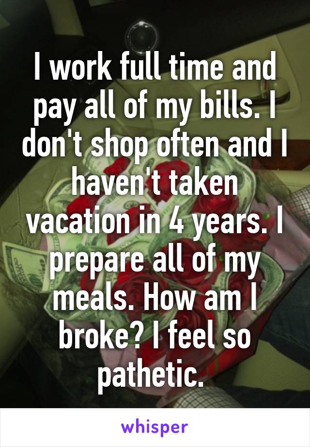 I work full time and pay all of my bills. I don't shop often and I haven't taken vacation in 4 years. I prepare all of my meals. How am I broke? I feel so pathetic. 