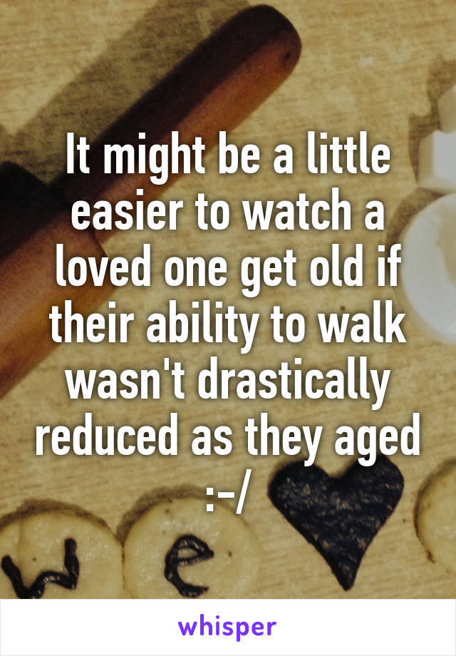 It might be a little easier to watch a loved one get old if their ability to walk wasn't drastically reduced as they aged
 :-/ 