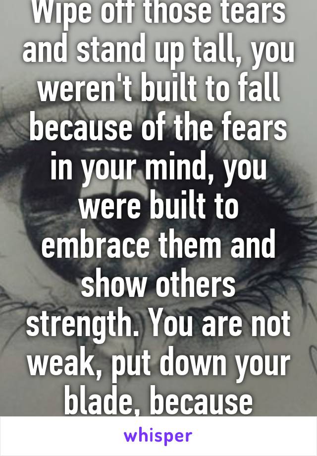 Wipe off those tears and stand up tall, you weren't built to fall because of the fears in your mind, you were built to embrace them and show others strength. You are not weak, put down your blade, because darling you matter. 