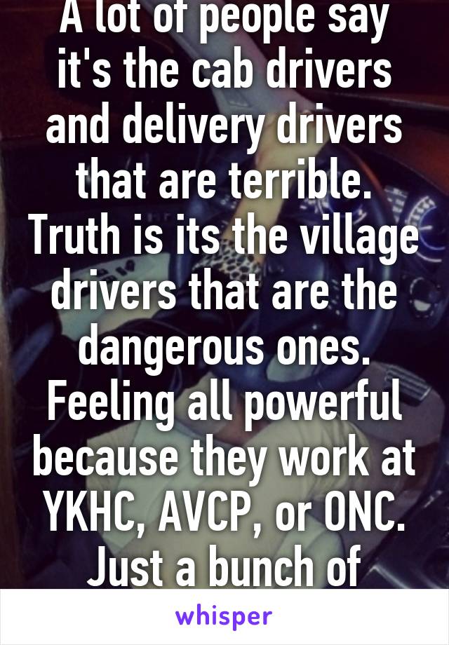 A lot of people say it's the cab drivers and delivery drivers that are terrible. Truth is its the village drivers that are the dangerous ones. Feeling all powerful because they work at YKHC, AVCP, or ONC. Just a bunch of assholes. 