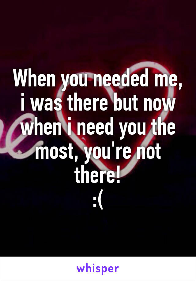 When you needed me, i was there but now when i need you the most, you're not there!
:(