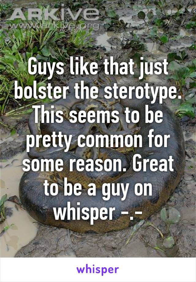 Guys like that just bolster the sterotype. This seems to be pretty common for some reason. Great to be a guy on whisper -.-