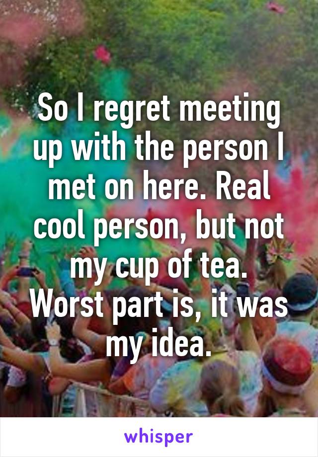 So I regret meeting up with the person I met on here. Real cool person, but not my cup of tea.
Worst part is, it was my idea.