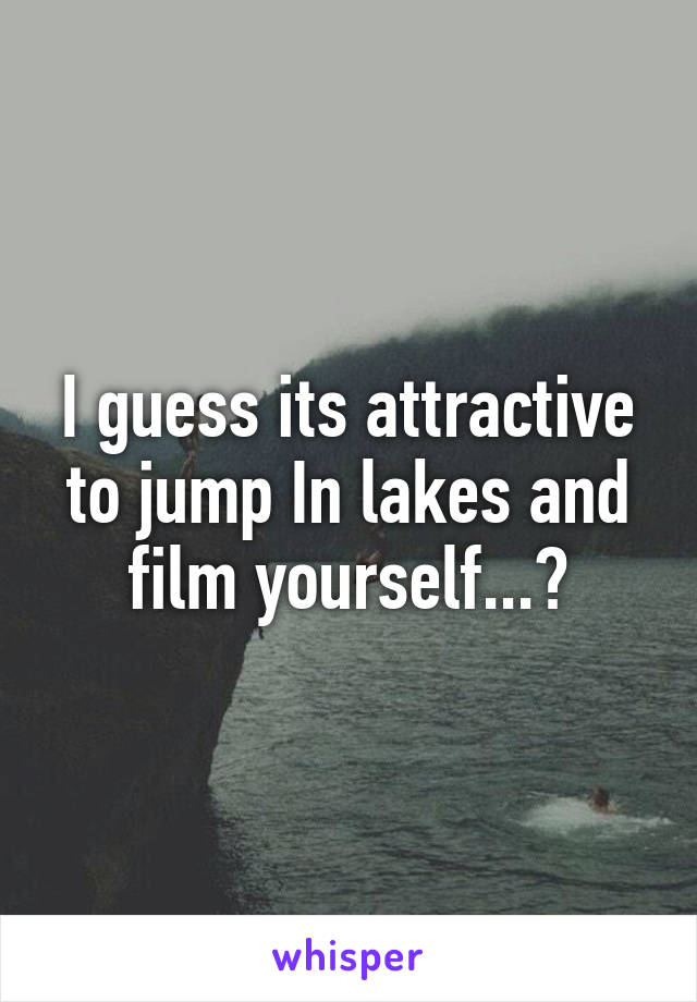 I guess its attractive to jump In lakes and film yourself...?