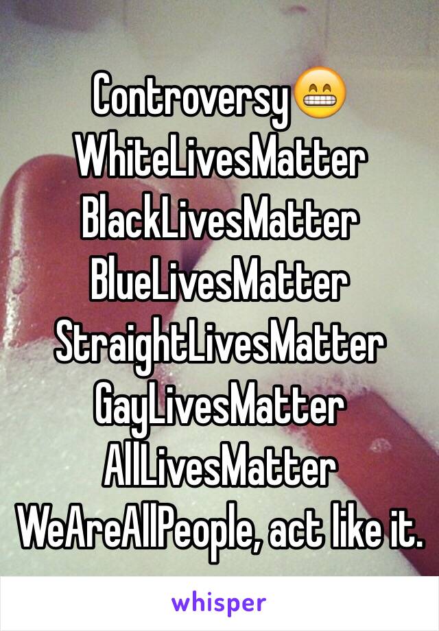 Controversy😁
WhiteLivesMatter
BlackLivesMatter
BlueLivesMatter
StraightLivesMatter
GayLivesMatter
AllLivesMatter
WeAreAllPeople, act like it.