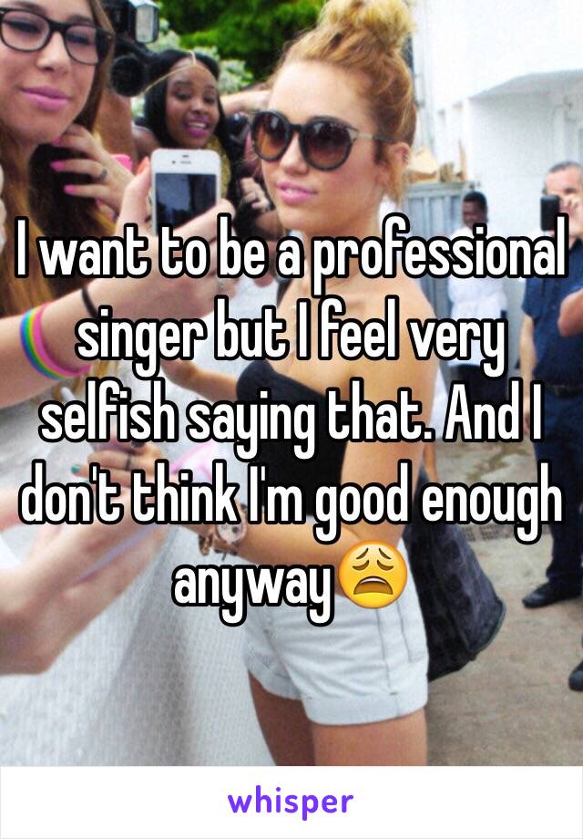 I want to be a professional singer but I feel very selfish saying that. And I don't think I'm good enough anyway😩