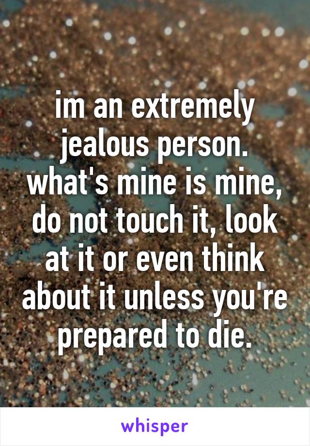 im an extremely jealous person. what's mine is mine, do not touch it, look at it or even think about it unless you're prepared to die.