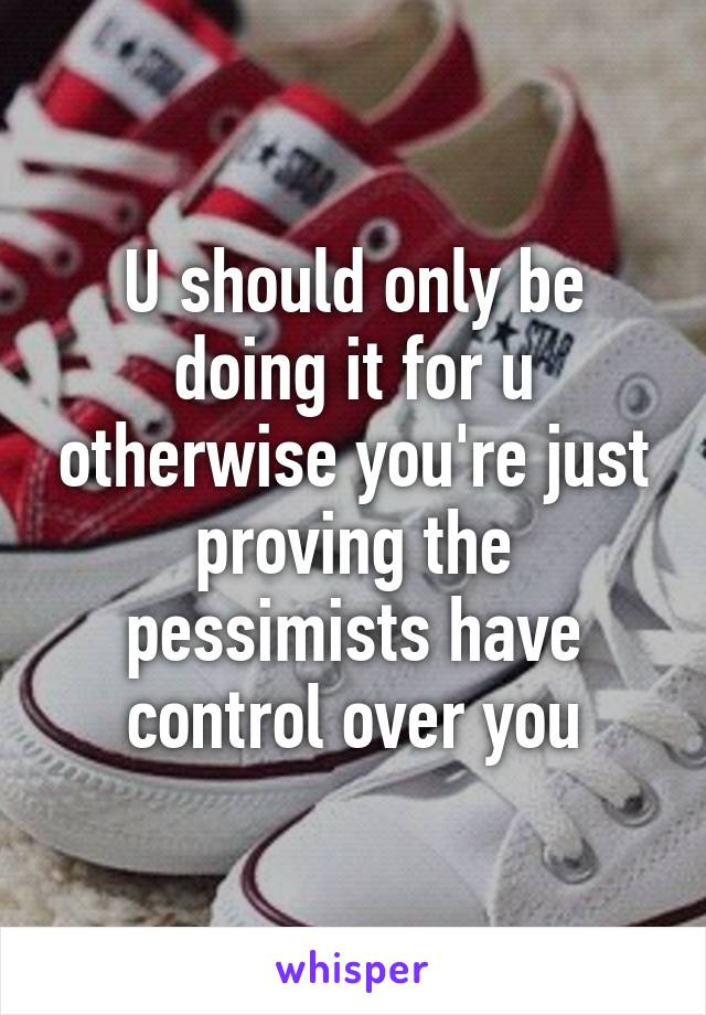 U should only be doing it for u otherwise you're just proving the pessimists have control over you