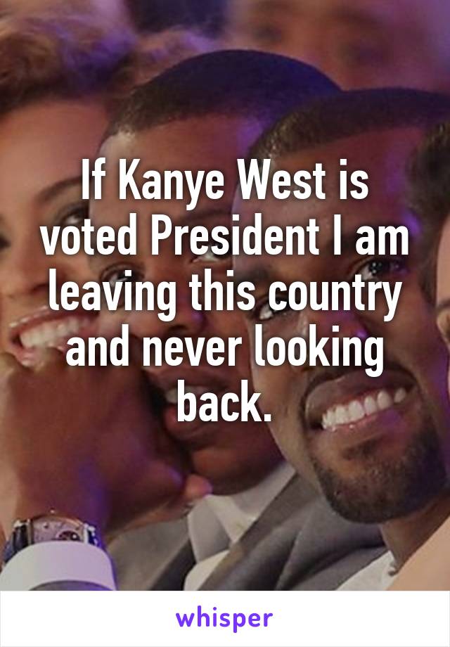 If Kanye West is voted President I am leaving this country and never looking back.
