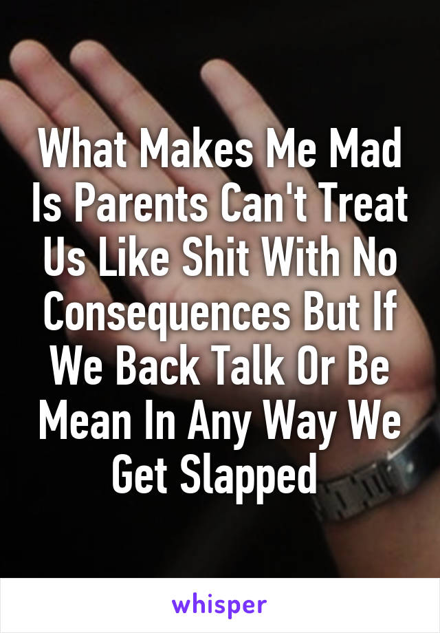 What Makes Me Mad Is Parents Can't Treat Us Like Shit With No Consequences But If We Back Talk Or Be Mean In Any Way We Get Slapped 