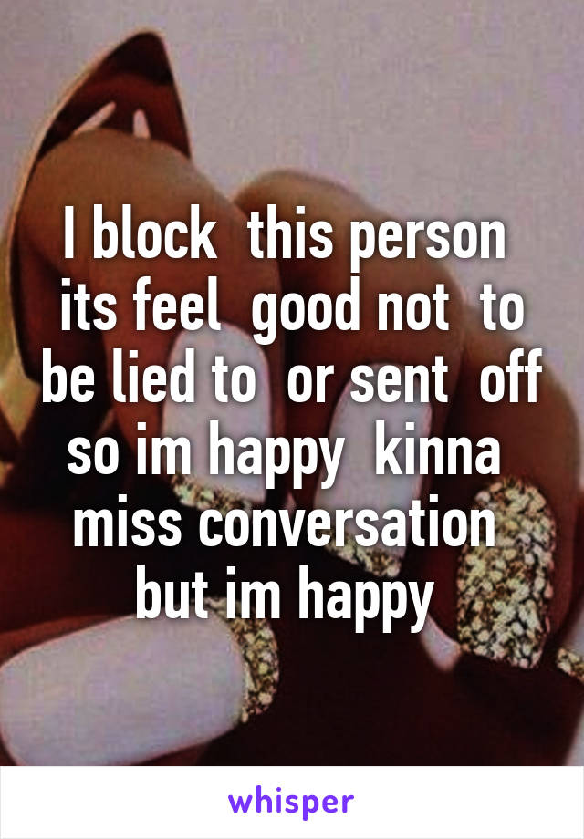 I block  this person  its feel  good not  to be lied to  or sent  off so im happy  kinna  miss conversation  but im happy 