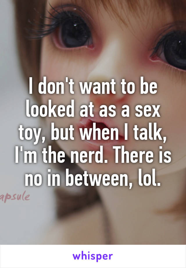 I don't want to be looked at as a sex toy, but when I talk, I'm the nerd. There is no in between, lol.