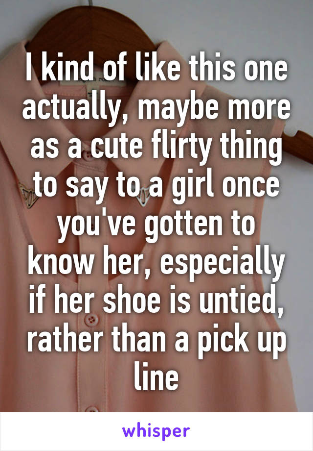 I kind of like this one actually, maybe more as a cute flirty thing to say to a girl once you've gotten to know her, especially if her shoe is untied, rather than a pick up line