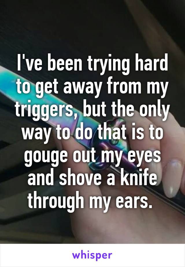 I've been trying hard to get away from my triggers, but the only way to do that is to gouge out my eyes and shove a knife through my ears. 