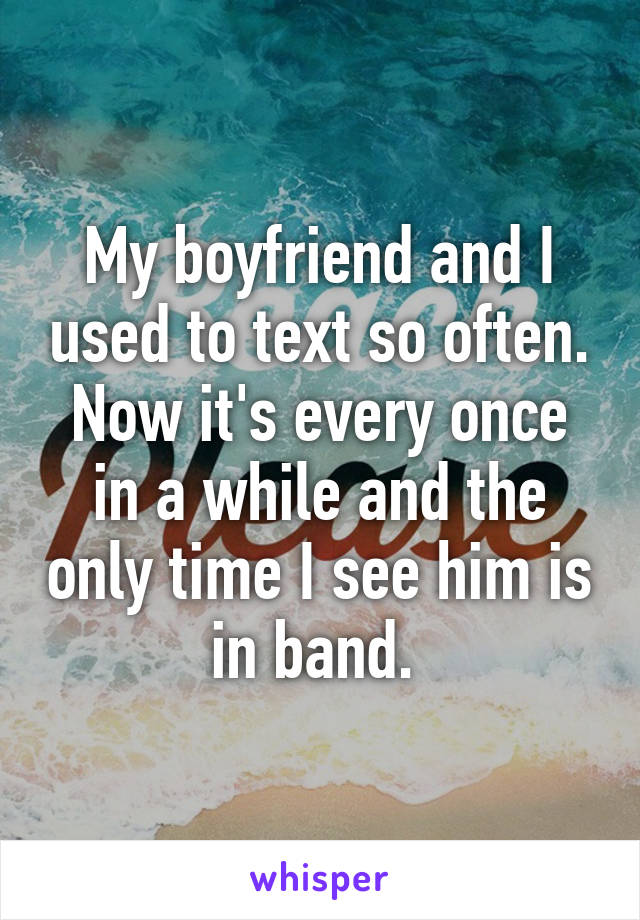 My boyfriend and I used to text so often. Now it's every once in a while and the only time I see him is in band. 