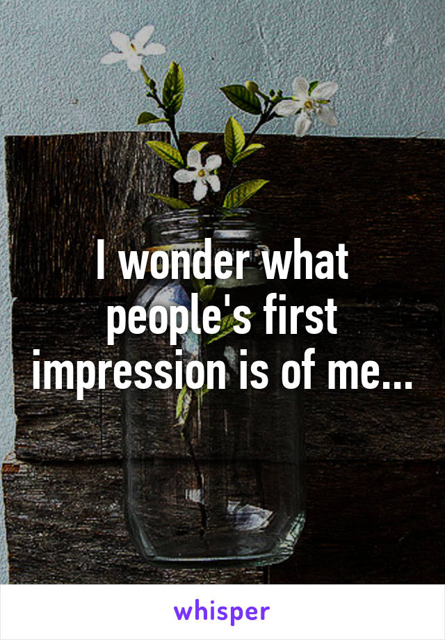 I wonder what people's first impression is of me...