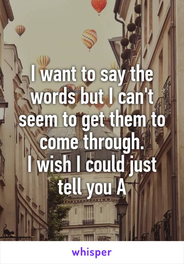 I want to say the words but I can't seem to get them to come through.
I wish I could just tell you A