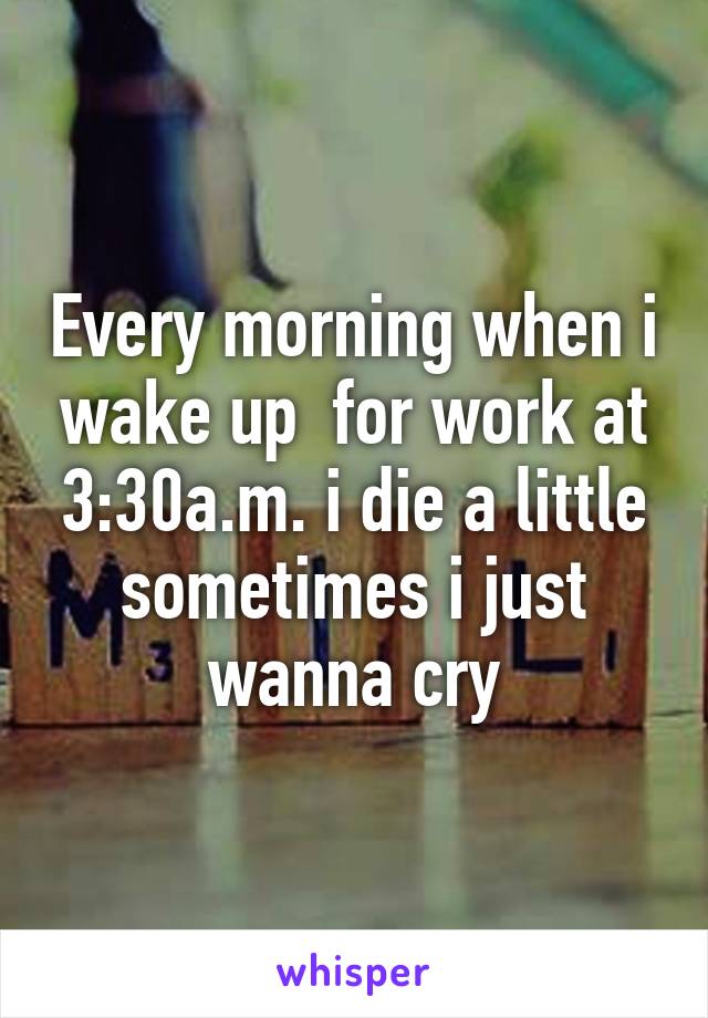 Every morning when i wake up  for work at 3:30a.m. i die a little sometimes i just wanna cry