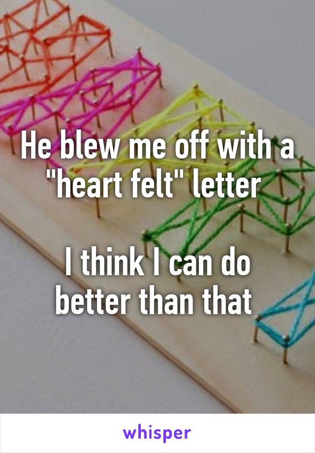 He blew me off with a "heart felt" letter 

I think I can do better than that 