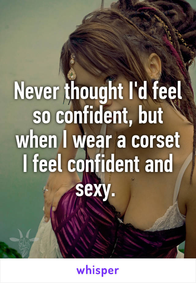 Never thought I'd feel so confident, but when I wear a corset I feel confident and sexy. 