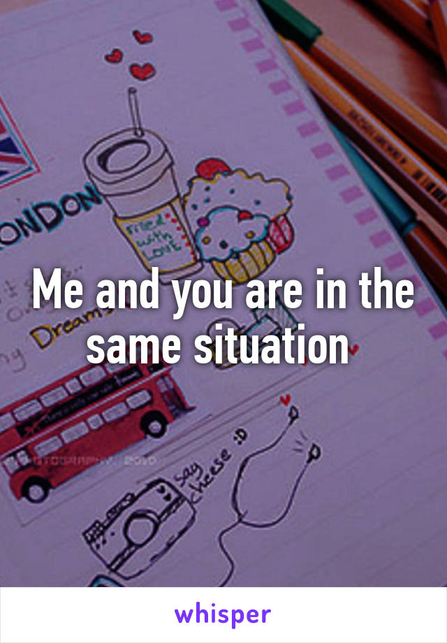 Me and you are in the same situation 