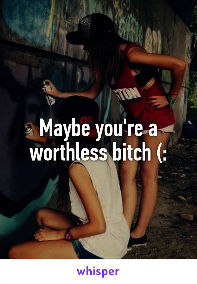 Maybe you're a worthless bitch (: