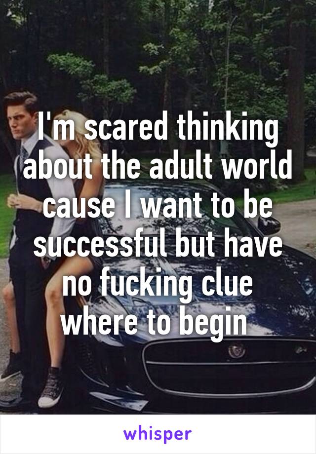 I'm scared thinking about the adult world cause I want to be successful but have no fucking clue where to begin 