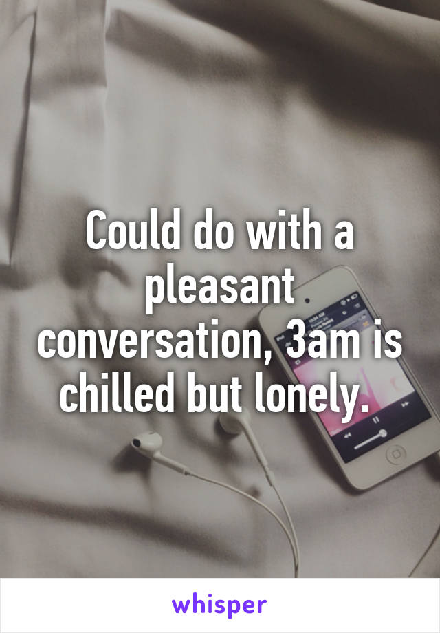 Could do with a pleasant conversation, 3am is chilled but lonely. 