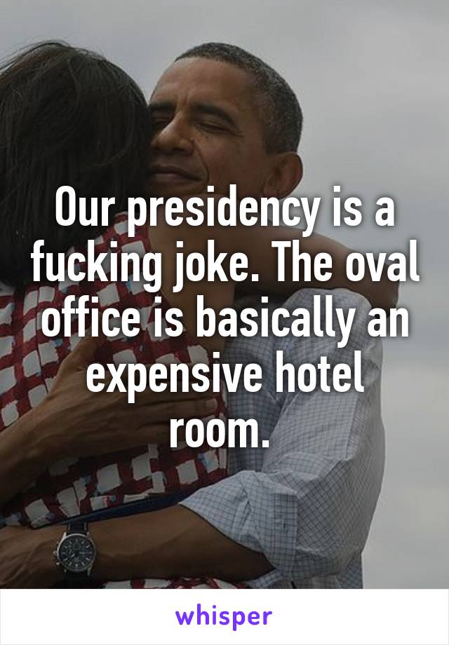 Our presidency is a fucking joke. The oval office is basically an expensive hotel room. 