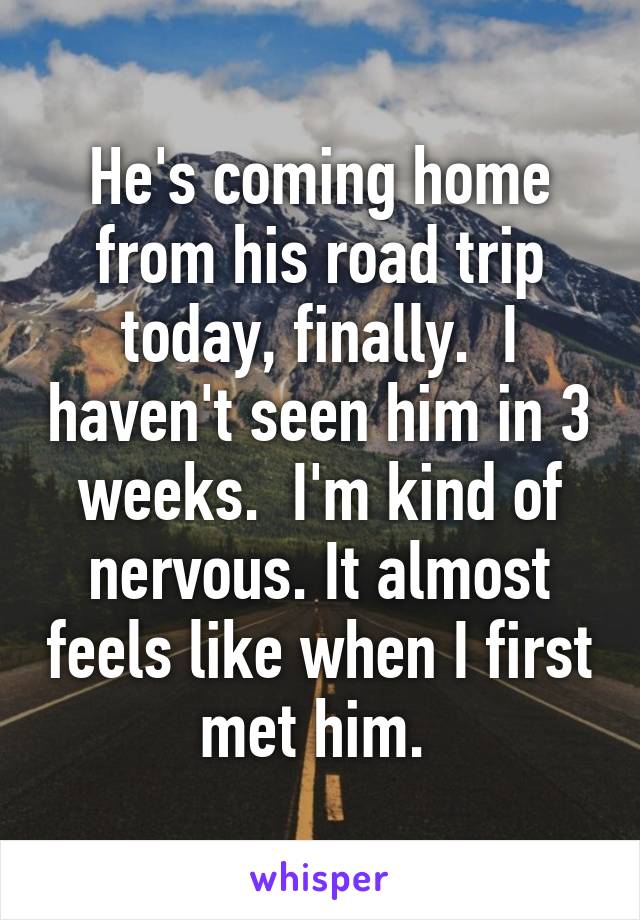 He's coming home from his road trip today, finally.  I haven't seen him in 3 weeks.  I'm kind of nervous. It almost feels like when I first met him. 