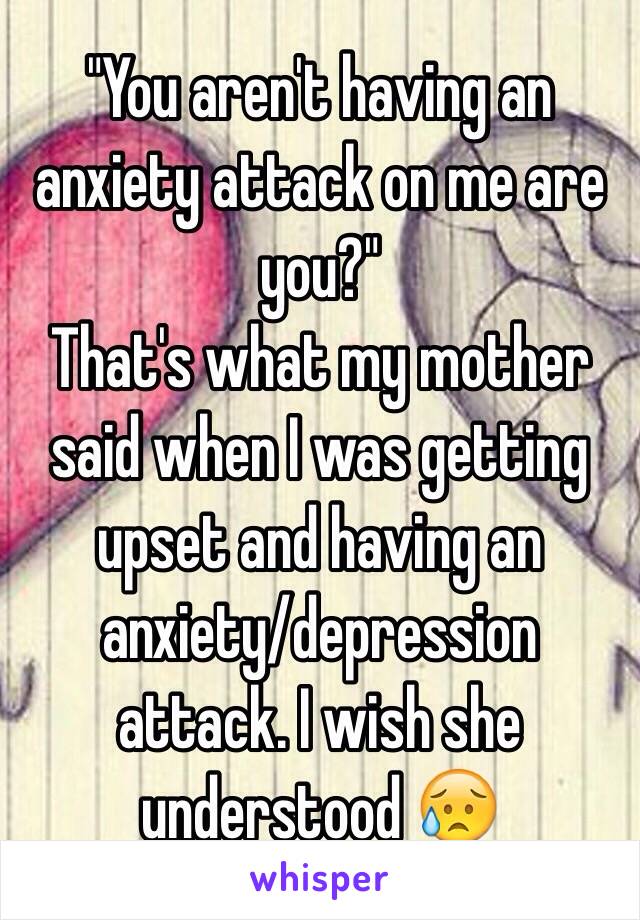 "You aren't having an anxiety attack on me are you?" 
That's what my mother said when I was getting upset and having an anxiety/depression attack. I wish she understood 😥