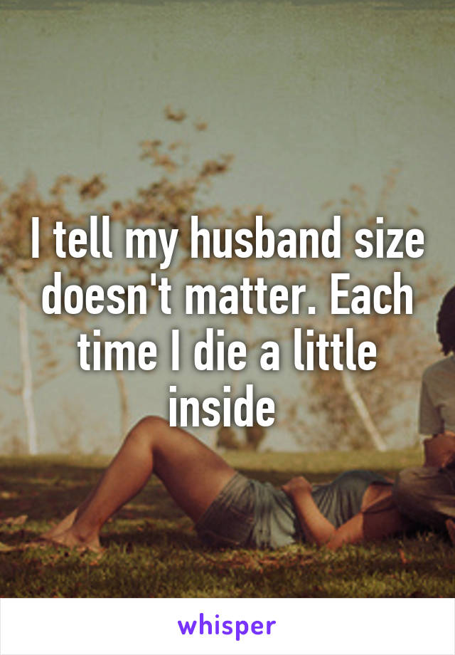 I tell my husband size doesn't matter. Each time I die a little inside 