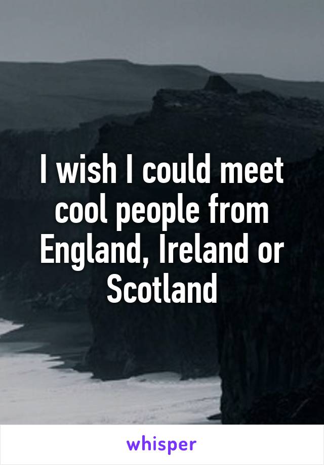 I wish I could meet cool people from England, Ireland or Scotland