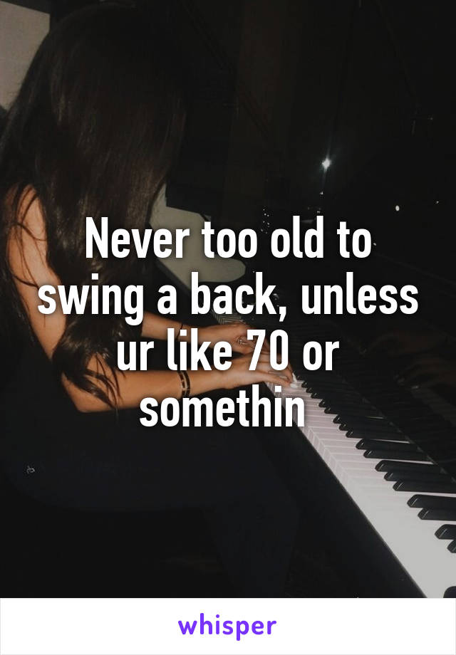 Never too old to swing a back, unless ur like 70 or somethin 