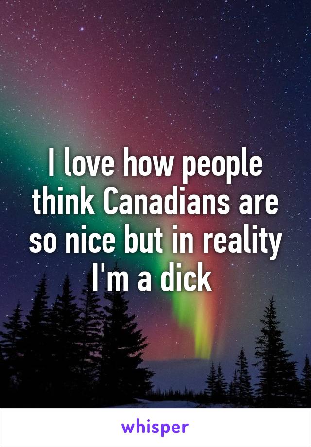 I love how people think Canadians are so nice but in reality I'm a dick 