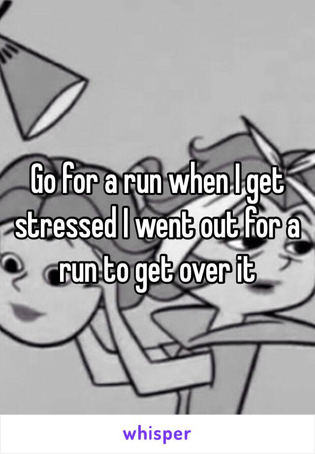 Go for a run when I get stressed I went out for a run to get over it 