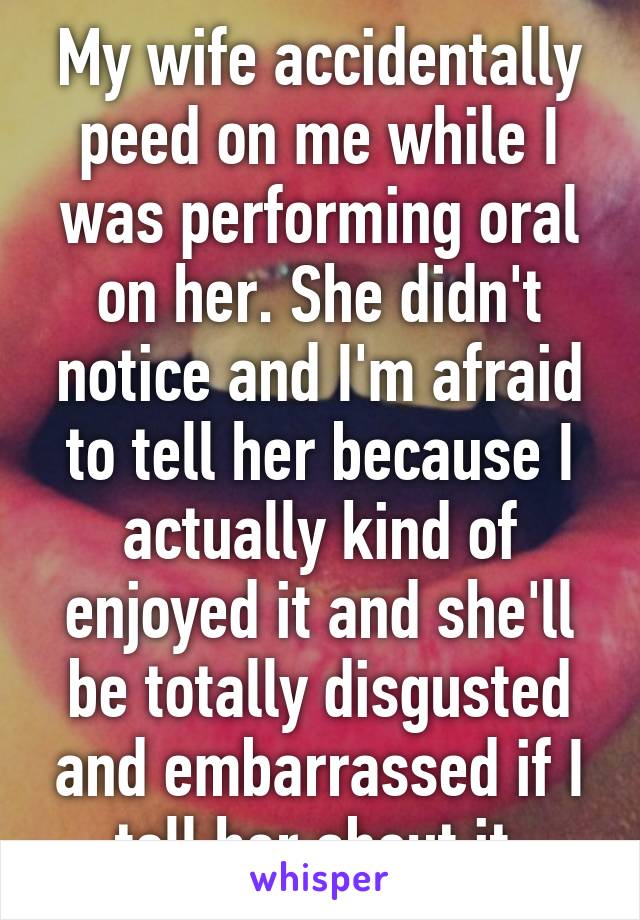 My wife accidentally peed on me while I was performing oral on her. She didn't notice and I'm afraid to tell her because I actually kind of enjoyed it and she'll be totally disgusted and embarrassed if I tell her about it.