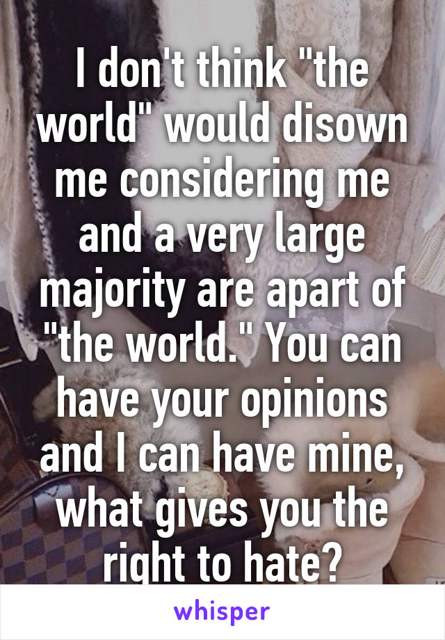 I don't think "the world" would disown me considering me and a very large majority are apart of "the world." You can have your opinions and I can have mine, what gives you the right to hate?