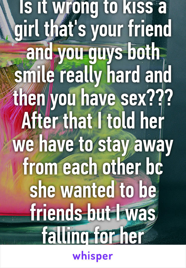 Is it wrong to kiss a girl that's your friend and you guys both smile really hard and then you have sex??? After that I told her we have to stay away from each other bc she wanted to be friends but I was falling for her help!!!!!????