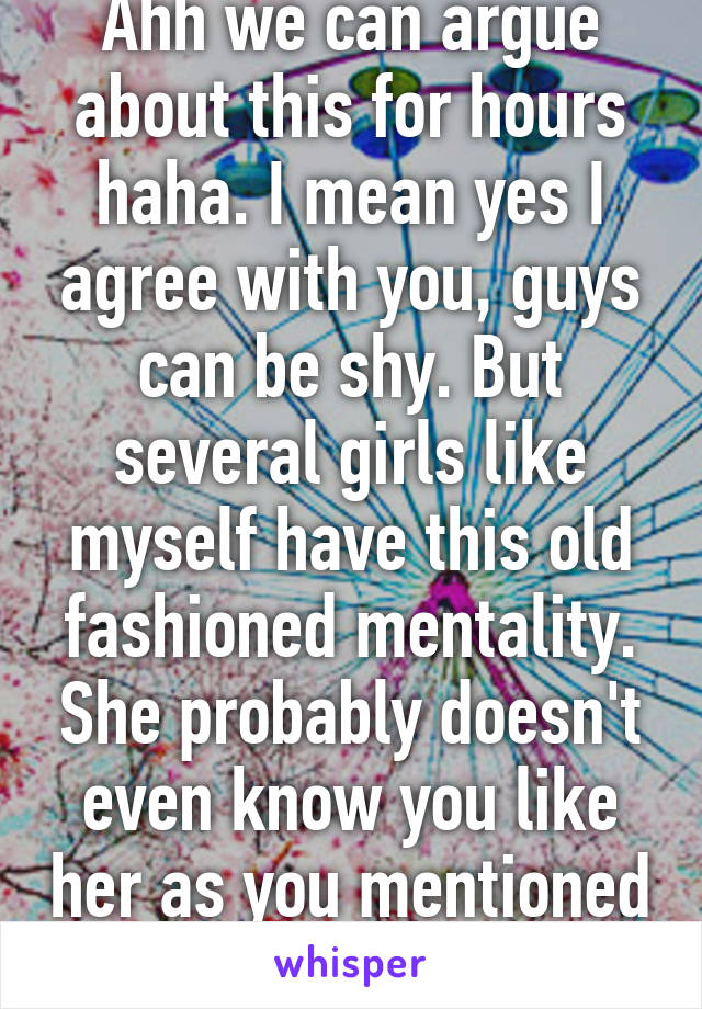 Ahh we can argue about this for hours haha. I mean yes I agree with you, guys can be shy. But several girls like myself have this old fashioned mentality. She probably doesn't even know you like her as you mentioned haha