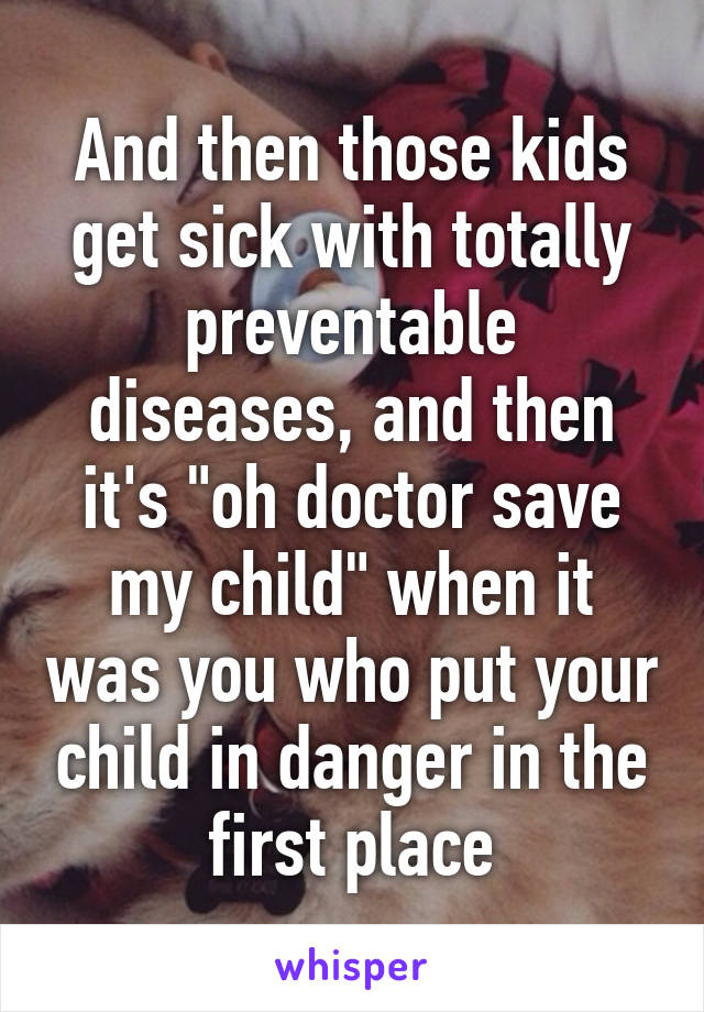 And then those kids get sick with totally preventable diseases, and then it's "oh doctor save my child" when it was you who put your child in danger in the first place