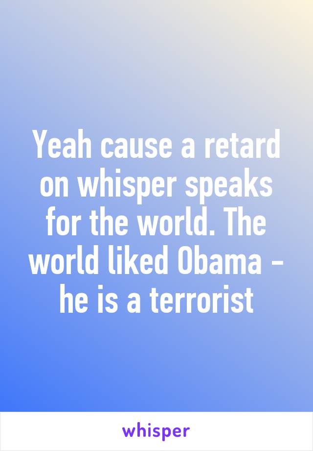 Yeah cause a retard on whisper speaks for the world. The world liked Obama - he is a terrorist