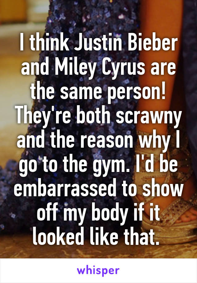 I think Justin Bieber and Miley Cyrus are the same person! They're both scrawny and the reason why I go to the gym. I'd be embarrassed to show off my body if it looked like that. 