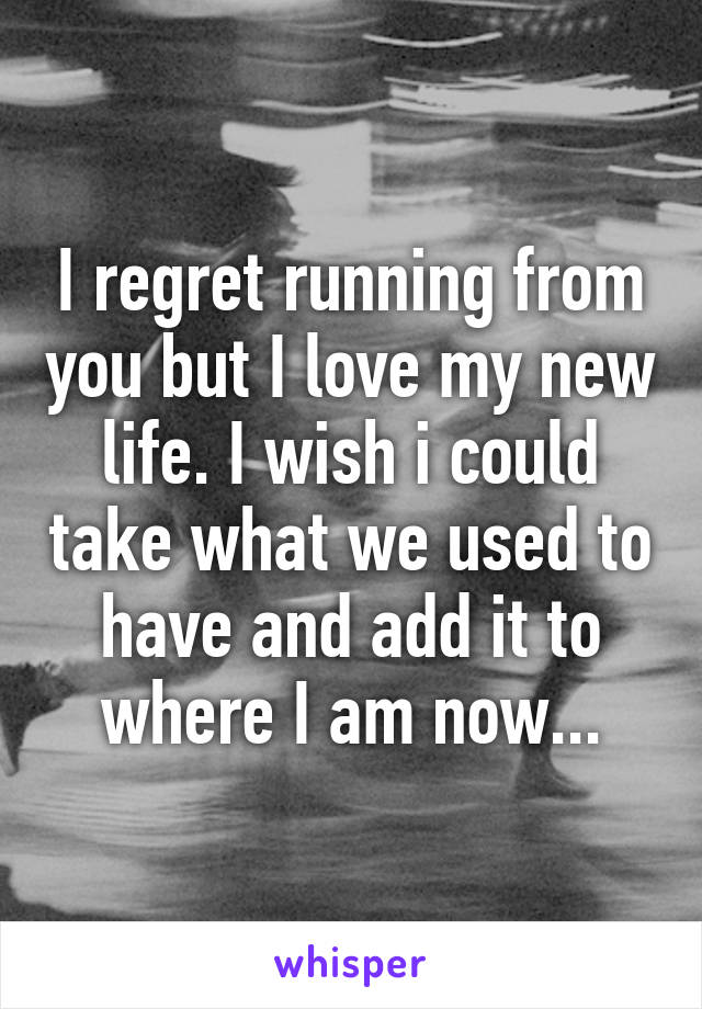 I regret running from you but I love my new life. I wish i could take what we used to have and add it to where I am now...