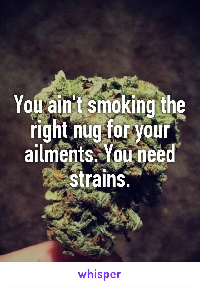 You ain't smoking the right nug for your ailments. You need strains.