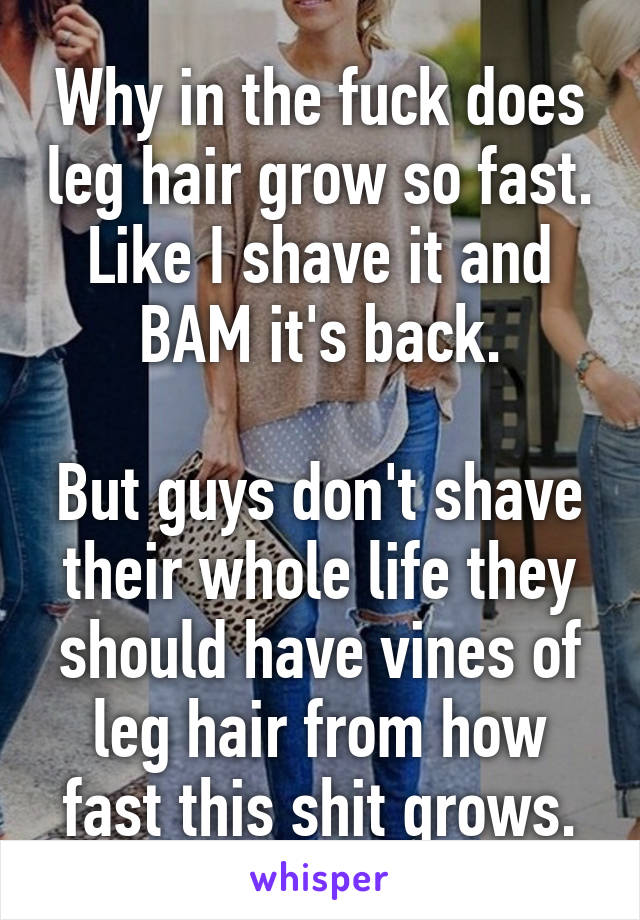 Why in the fuck does leg hair grow so fast. Like I shave it and BAM it's back.

But guys don't shave their whole life they should have vines of leg hair from how fast this shit grows.